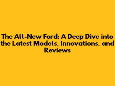 The All-New Ford: A Deep Dive into the Latest Models, Innovations, and Reviews