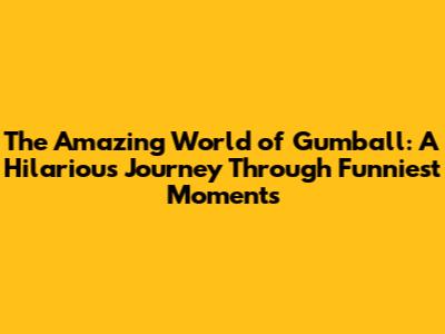 The Amazing World of Gumball: A Hilarious Journey Through Funniest Moments