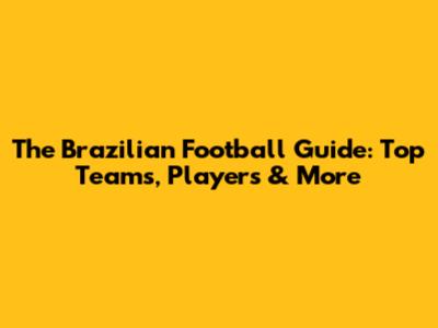 The Brazilian Football Guide: Top Teams, Players & More