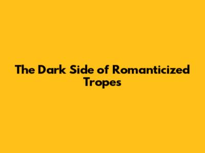 The Dark Side of Romanticized Tropes
