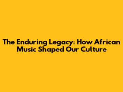 The Enduring Legacy: How African Music Shaped Our Culture