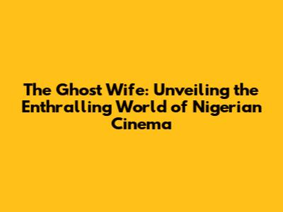 The Ghost Wife: Unveiling the Enthralling World of Nigerian Cinema