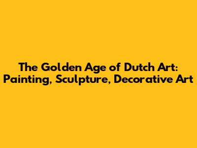 The Golden Age of Dutch Art: Painting, Sculpture, Decorative Art