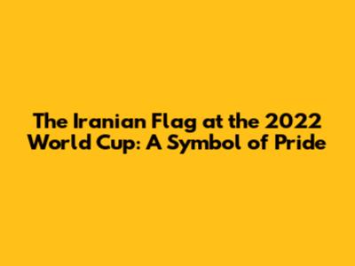 The Iranian Flag at the 2022 World Cup: A Symbol of Pride