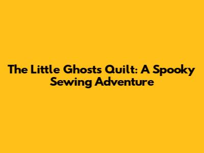 The Little Ghost's Quilt: A Spooky Sewing Adventure