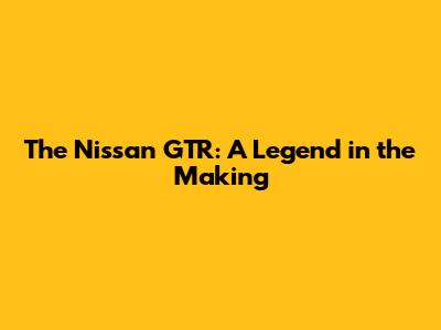 The Nissan GTR: A Legend in the Making