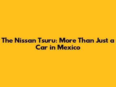The Nissan Tsuru: More Than Just a Car in Mexico