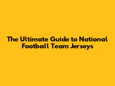The Ultimate Guide to National Football Team Jerseys