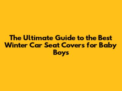 The Ultimate Guide to the Best Winter Car Seat Covers for Baby Boys