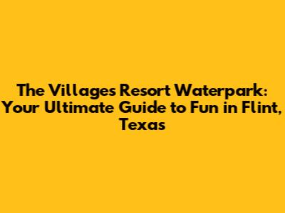 The Villages Resort Waterpark: Your Ultimate Guide to Fun in Flint, Texas