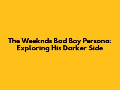 The Weeknd's 'Bad Boy' Persona: Exploring His Darker Side