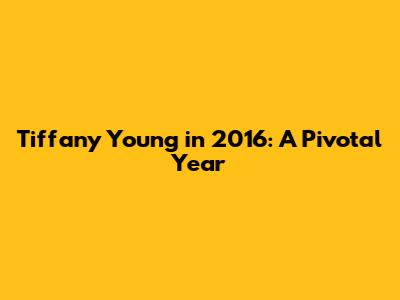 Tiffany Young in 2016: A Pivotal Year