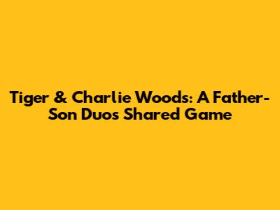 Tiger & Charlie Woods: A Father-Son Duo's Shared Game