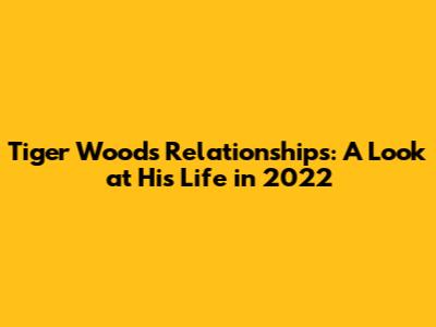 Tiger Woods' Relationships: A Look at His Life in 2022