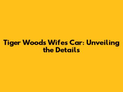 Tiger Woods' Wife's Car: Unveiling the Details