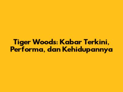 Tiger Woods: Kabar Terkini, Performa, dan Kehidupannya