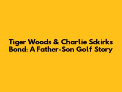 Tiger Woods & Charlie Sckirk's Bond: A Father-Son Golf Story