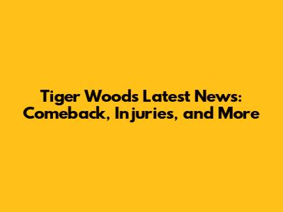 Tiger Woods Latest News: Comeback, Injuries, and More