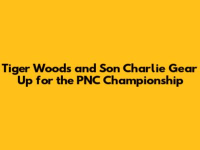 Tiger Woods and Son Charlie Gear Up for the PNC Championship