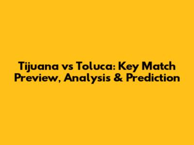 Tijuana vs Toluca: Key Match Preview, Analysis & Prediction