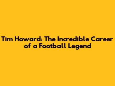 Tim Howard: The Incredible Career of a Football Legend