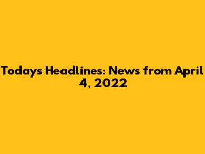 Today's Headlines: News from April 4, 2022
