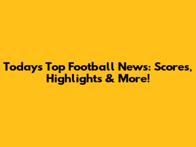 Today's Top Football News: Scores, Highlights & More!