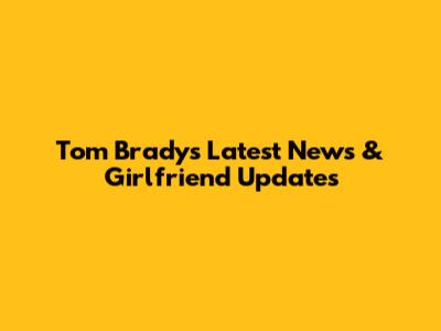 Tom Brady's Latest News & Girlfriend Updates