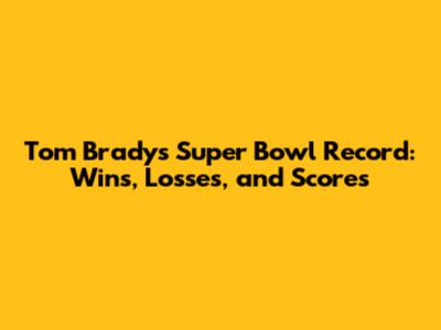 Tom Brady's Super Bowl Record: Wins, Losses, and Scores