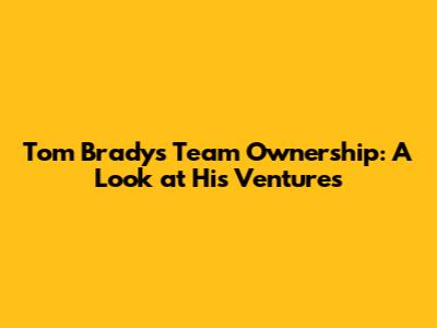 Tom Brady's Team Ownership: A Look at His Ventures