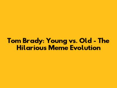 Tom Brady: Young vs. Old - The Hilarious Meme Evolution