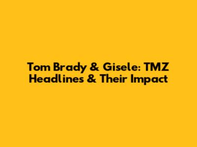 Tom Brady & Gisele: TMZ Headlines & Their Impact