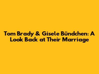 Tom Brady & Gisele Bündchen: A Look Back at Their Marriage