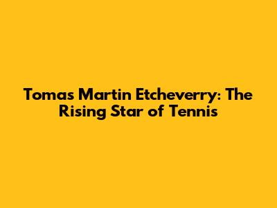 Tomas Martin Etcheverry: The Rising Star of Tennis