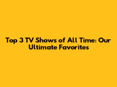 Top 3 TV Shows of All Time: Our Ultimate Favorites