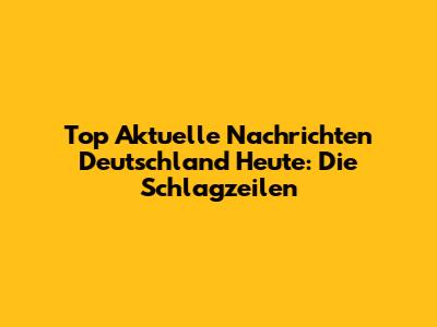 Top Aktuelle Nachrichten Deutschland Heute: Die Schlagzeilen