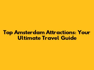 Top Amsterdam Attractions: Your Ultimate Travel Guide