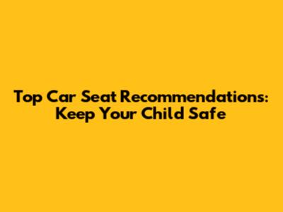 Top Car Seat Recommendations: Keep Your Child Safe