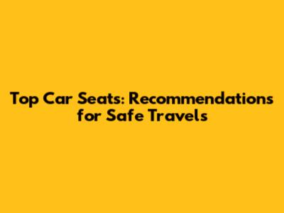 Top Car Seats: Recommendations for Safe Travels