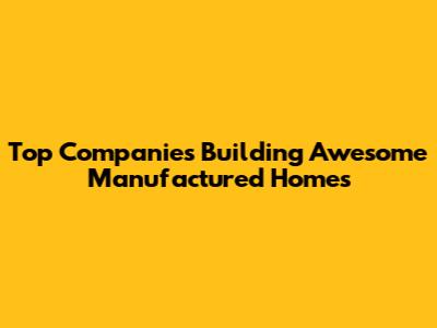 Top Companies Building Awesome Manufactured Homes