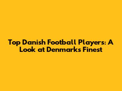 Top Danish Football Players: A Look at Denmark's Finest