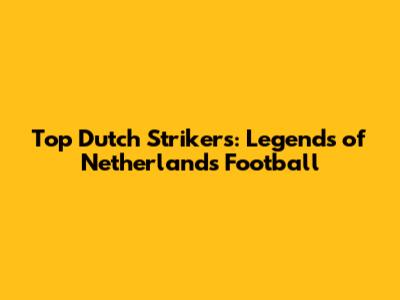 Top Dutch Strikers: Legends of Netherlands Football