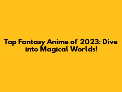 Top Fantasy Anime of 2023: Dive into Magical Worlds!