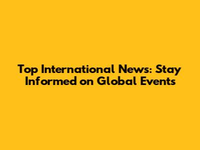 Top International News: Stay Informed on Global Events