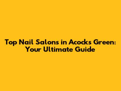 Top Nail Salons in Acocks Green: Your Ultimate Guide
