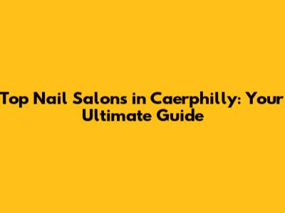 Top Nail Salons in Caerphilly: Your Ultimate Guide