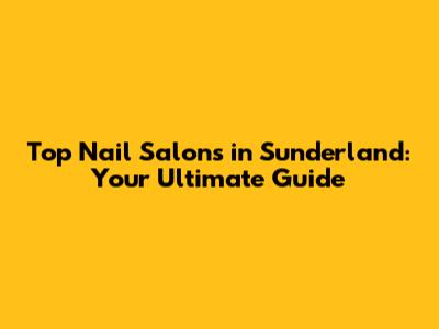 Top Nail Salons in Sunderland: Your Ultimate Guide