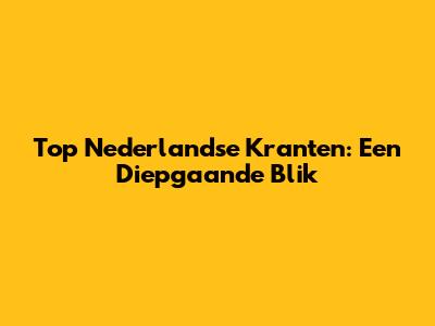 Top Nederlandse Kranten: Een Diepgaande Blik
