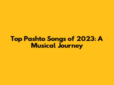 Top Pashto Songs of 2023: A Musical Journey