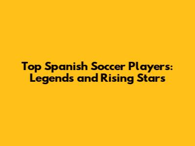 Top Spanish Soccer Players: Legends and Rising Stars